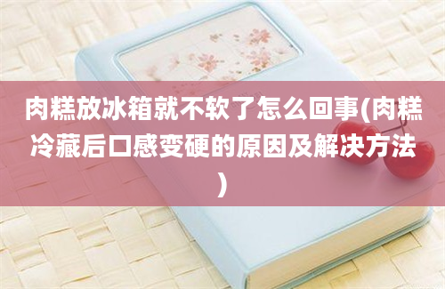 肉糕放冰箱就不软了怎么回事(肉糕冷藏后口感变硬的原因及解决方法)