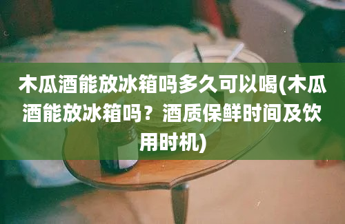 木瓜酒能放冰箱吗多久可以喝(木瓜酒能放冰箱吗？酒质保鲜时间及饮用时机)