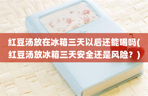 红豆汤放在冰箱三天以后还能喝吗(红豆汤放冰箱三天安全还是风险？)