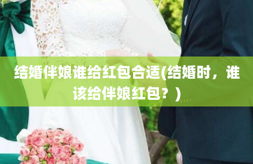 结婚伴娘谁给红包合适(结婚时，谁该给伴娘红包？)