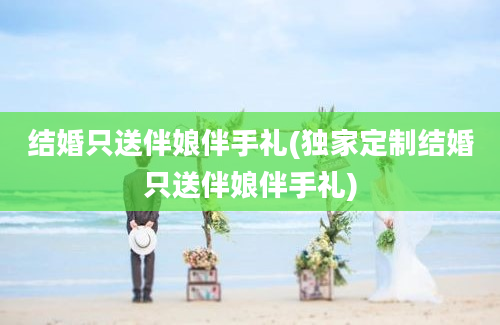 结婚只送伴娘伴手礼(独家定制结婚只送伴娘伴手礼)