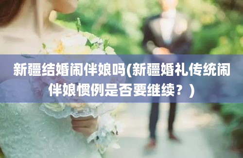 新疆结婚闹伴娘吗(新疆婚礼传统闹伴娘惯例是否要继续？)