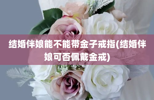 结婚伴娘能不能带金子戒指(结婚伴娘可否佩戴金戒)