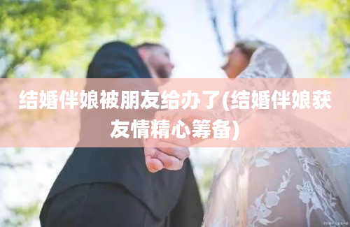 结婚伴娘被朋友给办了(结婚伴娘获友情精心筹备)