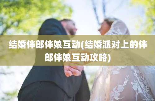 结婚伴郎伴娘互动(结婚派对上的伴郎伴娘互动攻略)