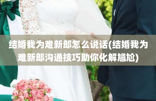 结婚我为难新郎怎么说话(结婚我为难新郎沟通技巧助你化解尴尬)