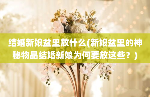 结婚新娘盆里放什么(新娘盆里的神秘物品结婚新娘为何要放这些？)