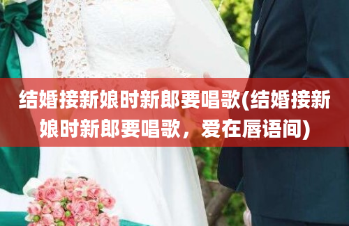 结婚接新娘时新郎要唱歌(结婚接新娘时新郎要唱歌，爱在唇语间)