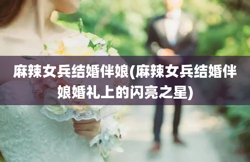 麻辣女兵结婚伴娘(麻辣女兵结婚伴娘婚礼上的闪亮之星)