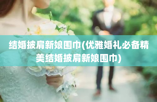 结婚披肩新娘围巾(优雅婚礼必备精美结婚披肩新娘围巾)