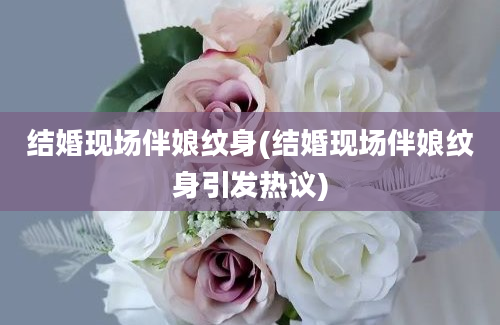 结婚现场伴娘纹身(结婚现场伴娘纹身引发热议)