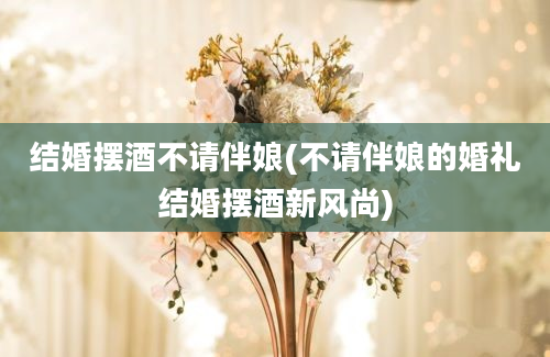 结婚摆酒不请伴娘(不请伴娘的婚礼结婚摆酒新风尚)