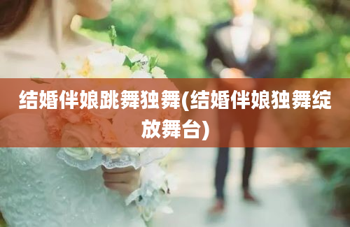 结婚伴娘跳舞独舞(结婚伴娘独舞绽放舞台)