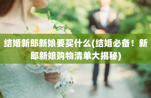 结婚新郎新娘要买什么(结婚必备！新郎新娘购物清单大揭秘)