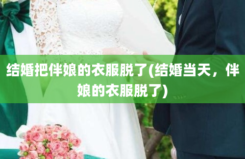 结婚把伴娘的衣服脱了(结婚当天，伴娘的衣服脱了)