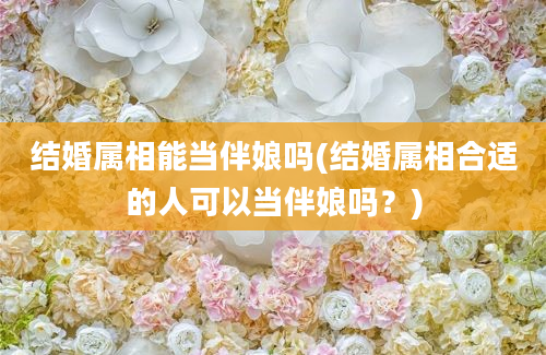 结婚属相能当伴娘吗(结婚属相合适的人可以当伴娘吗？)