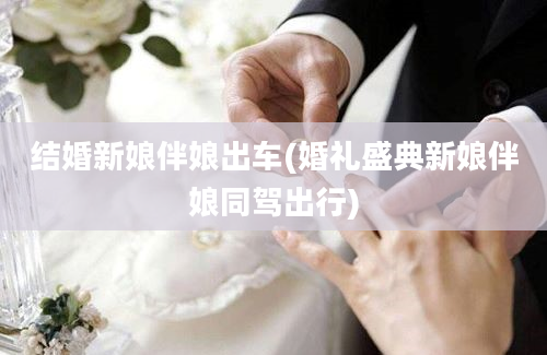 结婚新娘伴娘出车(婚礼盛典新娘伴娘同驾出行)