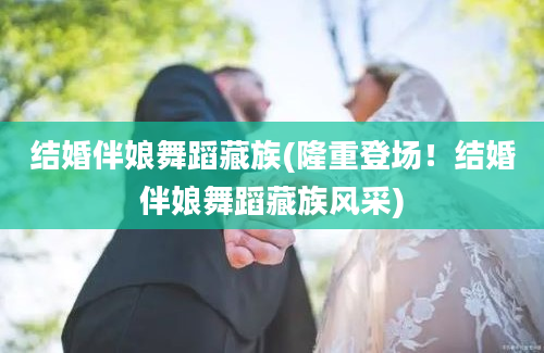 结婚伴娘舞蹈藏族(隆重登场！结婚伴娘舞蹈藏族风采)