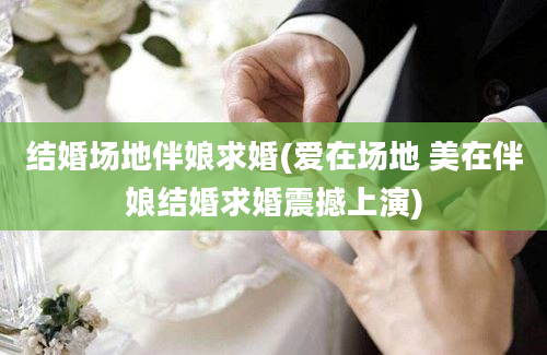 结婚场地伴娘求婚(爱在场地 美在伴娘结婚求婚震撼上演)