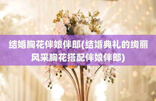 结婚胸花伴娘伴郎(结婚典礼的绚丽风采胸花搭配伴娘伴郎)