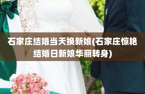 石家庄结婚当天换新娘(石家庄惊艳结婚日新娘华丽转身)