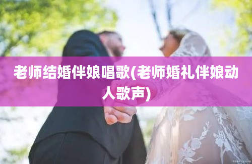 老师结婚伴娘唱歌(老师婚礼伴娘动人歌声)