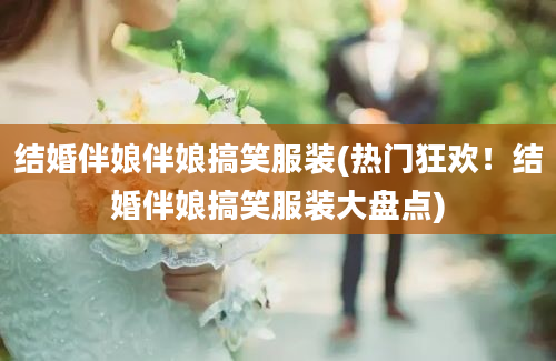 结婚伴娘伴娘搞笑服装(热门狂欢！结婚伴娘搞笑服装大盘点)