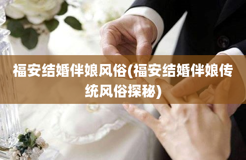 福安结婚伴娘风俗(福安结婚伴娘传统风俗探秘)