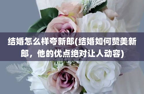 结婚怎么样夸新郎(结婚如何赞美新郎，他的优点绝对让人动容)