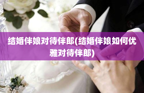 结婚伴娘对待伴郎(结婚伴娘如何优雅对待伴郎)