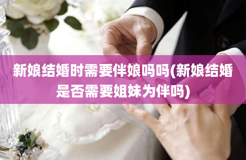 新娘结婚时需要伴娘吗吗(新娘结婚是否需要姐妹为伴吗)