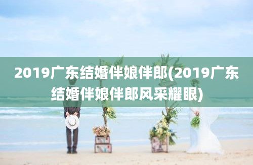 2019广东结婚伴娘伴郎(2019广东结婚伴娘伴郎风采耀眼)