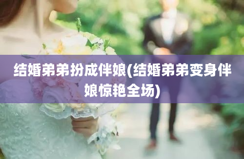 结婚弟弟扮成伴娘(结婚弟弟变身伴娘惊艳全场)