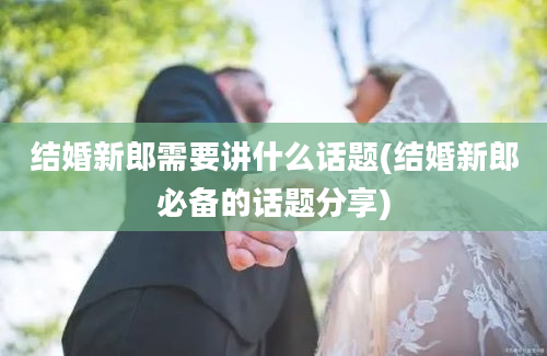 结婚新郎需要讲什么话题(结婚新郎必备的话题分享)