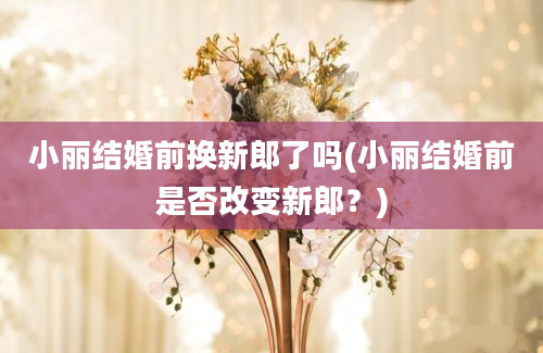 小丽结婚前换新郎了吗(小丽结婚前是否改变新郎？)