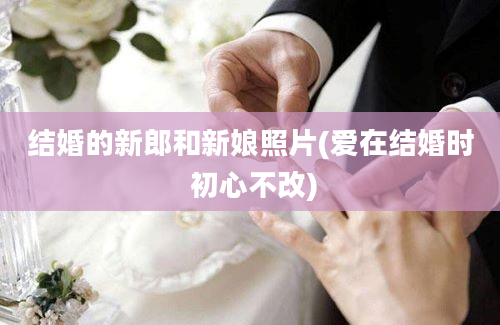 结婚的新郎和新娘照片(爱在结婚时 初心不改)