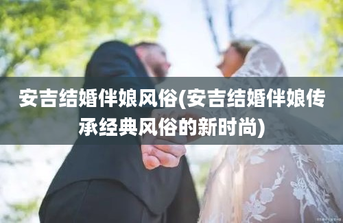 安吉结婚伴娘风俗(安吉结婚伴娘传承经典风俗的新时尚)