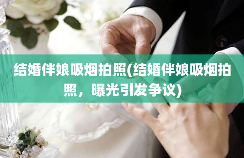 结婚伴娘吸烟拍照(结婚伴娘吸烟拍照，曝光引发争议)