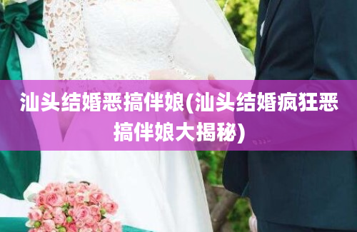 汕头结婚恶搞伴娘(汕头结婚疯狂恶搞伴娘大揭秘)