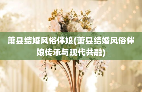 萧县结婚风俗伴娘(萧县结婚风俗伴娘传承与现代共融)