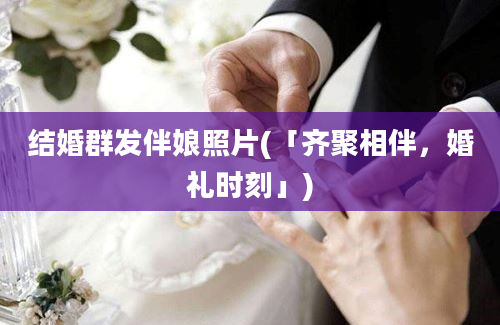 结婚群发伴娘照片(「齐聚相伴，婚礼时刻」)