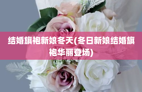 结婚旗袍新娘冬天(冬日新娘结婚旗袍华丽登场)