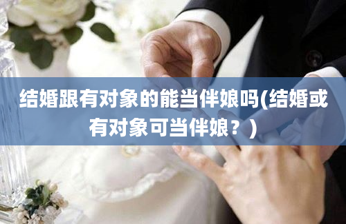 结婚跟有对象的能当伴娘吗(结婚或有对象可当伴娘？)