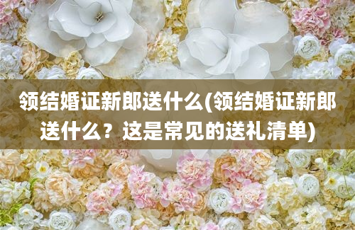 领结婚证新郎送什么(领结婚证新郎送什么？这是常见的送礼清单)