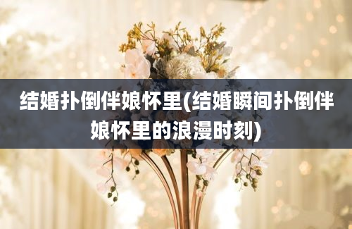 结婚扑倒伴娘怀里(结婚瞬间扑倒伴娘怀里的浪漫时刻)