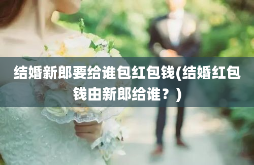 结婚新郎要给谁包红包钱(结婚红包钱由新郎给谁？)