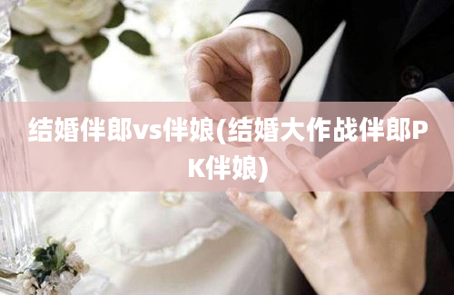 结婚伴郎vs伴娘(结婚大作战伴郎PK伴娘)