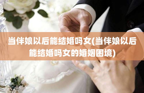 当伴娘以后能结婚吗女(当伴娘以后能结婚吗女的婚姻困境)