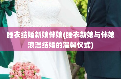 睡衣结婚新娘伴娘(睡衣新娘与伴娘浪漫结婚的温馨仪式)