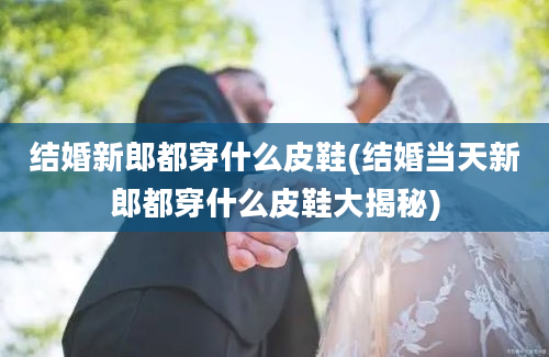 结婚新郎都穿什么皮鞋(结婚当天新郎都穿什么皮鞋大揭秘)